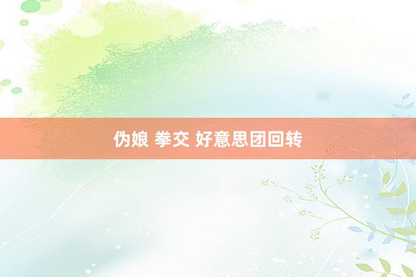 伪娘 拳交 好意思团回转