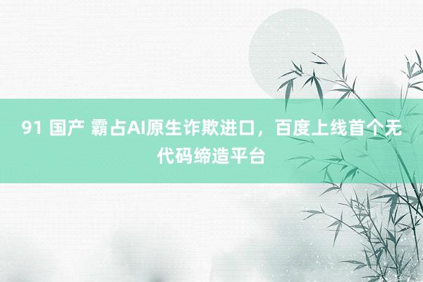 91 国产 霸占AI原生诈欺进口，百度上线首个无代码缔造平台