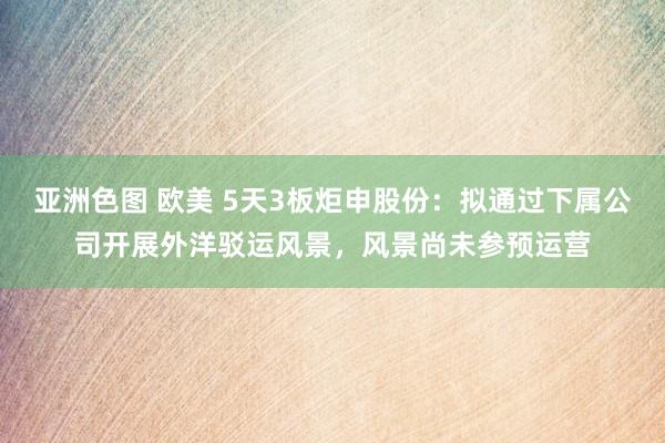 亚洲色图 欧美 5天3板炬申股份：拟通过下属公司开展外洋驳运
